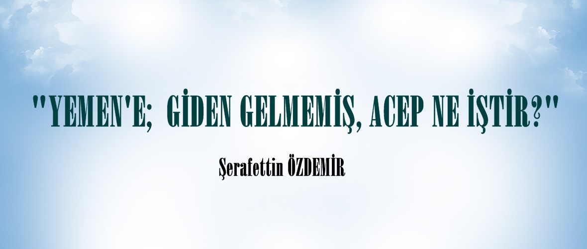 ” YEMEN’E;  GİDEN GELMEMİŞ, ACEP NE İŞTİR?”