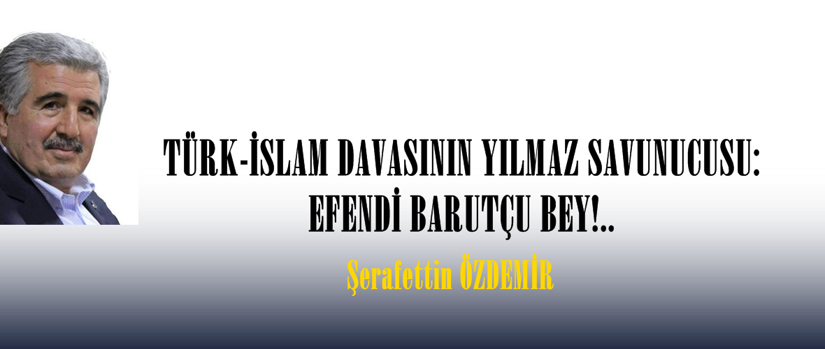 TÜRK-İSLAM DAVASININ YILMAZ SAVUNUCUSU: EFENDİ BARUTÇU BEY!..