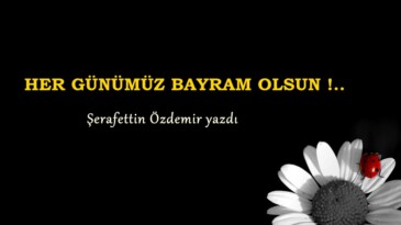 HER GÜNÜMÜZ BAYRAM OLSUN !..