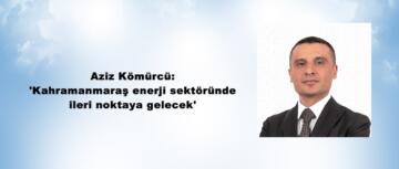 Aziz Kömürcü: ‘Kahramanmaraş enerji sektöründe ileri noktaya gelecek’