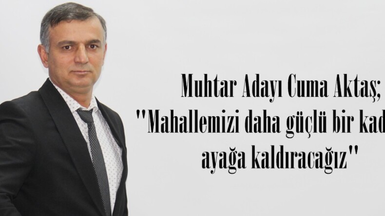 Muhtar Adayı Cuma Aktaş;”Mahallemizi daha güçlü bir kadro ile ayağa kaldıracağız”